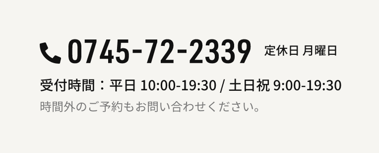 0745-72-2339 定休日 月曜日 受付時間：平日 10:00-19:30 / 土日祝 9:00-19:30 時間外のご予約もお問い合わせください。
